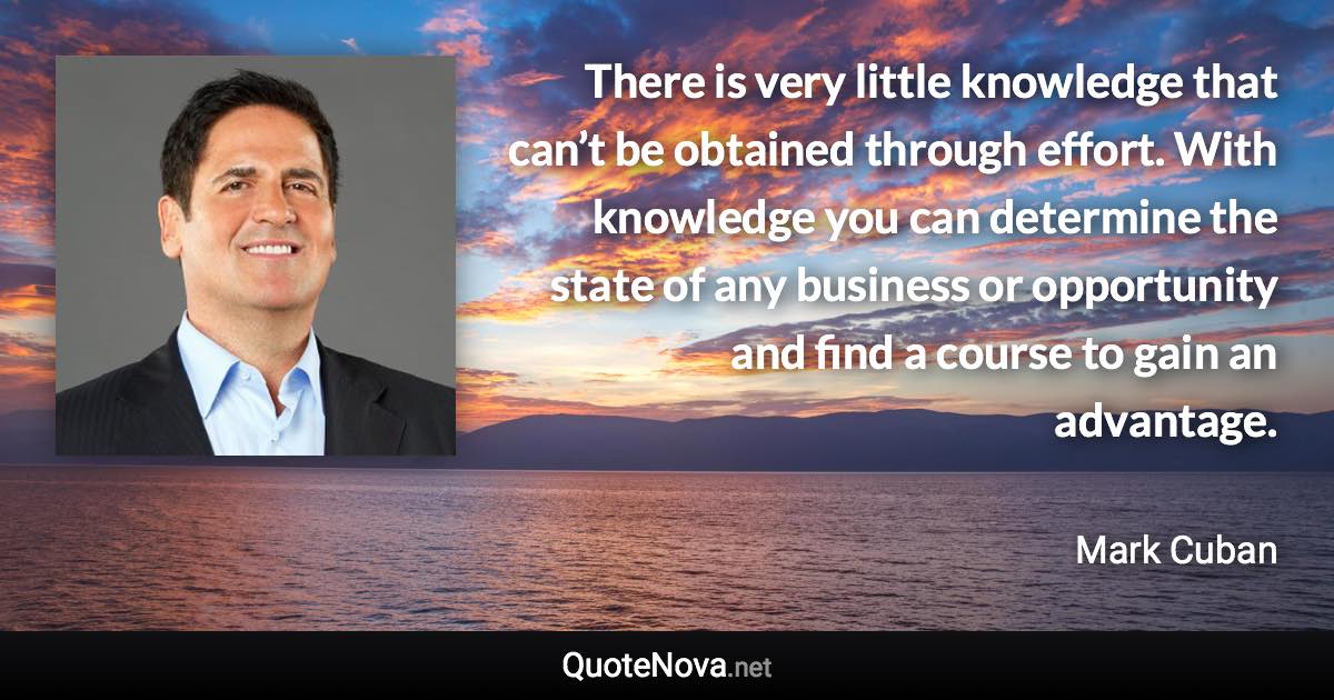 There is very little knowledge that can’t be obtained through effort. With knowledge you can determine the state of any business or opportunity and find a course to gain an advantage. - Mark Cuban quote