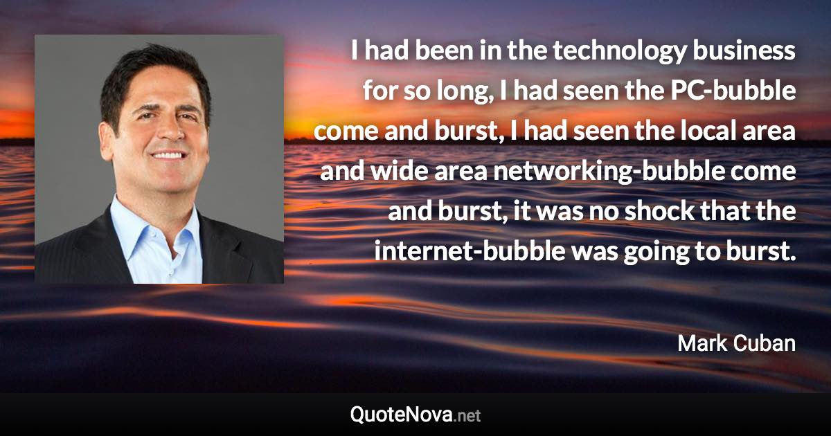 I had been in the technology business for so long, I had seen the PC-bubble come and burst, I had seen the local area and wide area networking-bubble come and burst, it was no shock that the internet-bubble was going to burst. - Mark Cuban quote