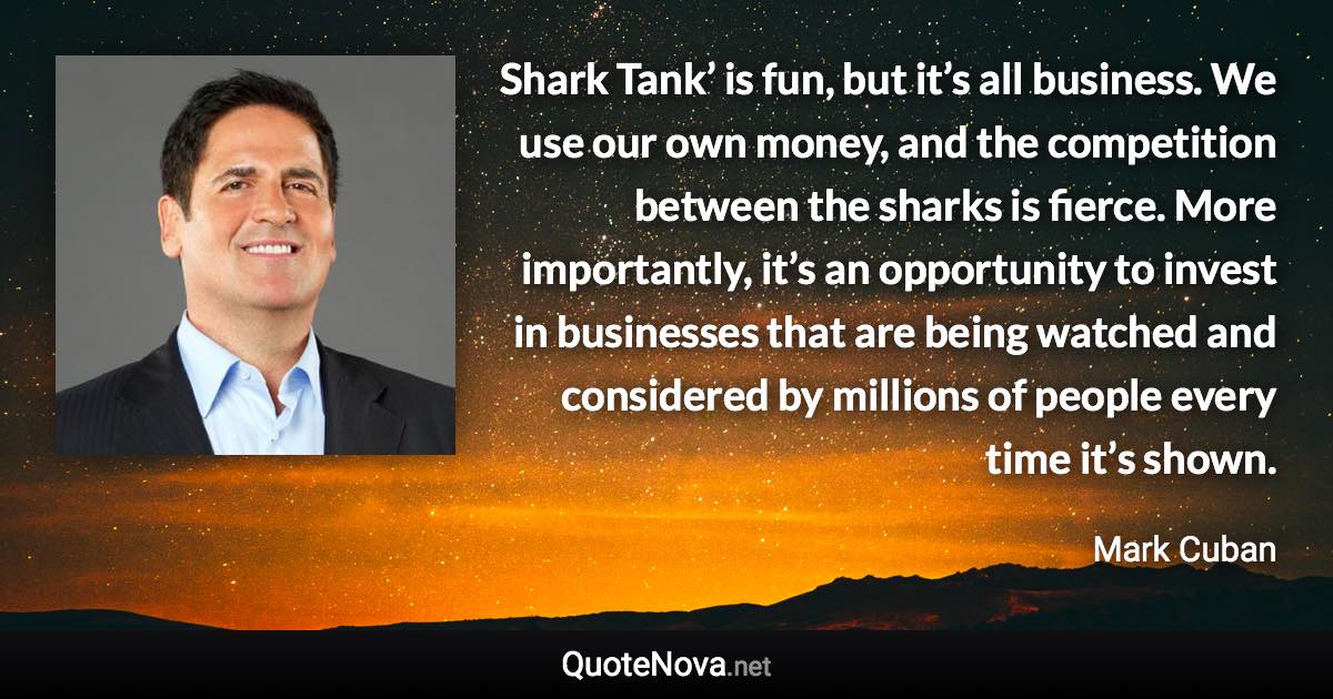 Shark Tank’ is fun, but it’s all business. We use our own money, and the competition between the sharks is fierce. More importantly, it’s an opportunity to invest in businesses that are being watched and considered by millions of people every time it’s shown. - Mark Cuban quote