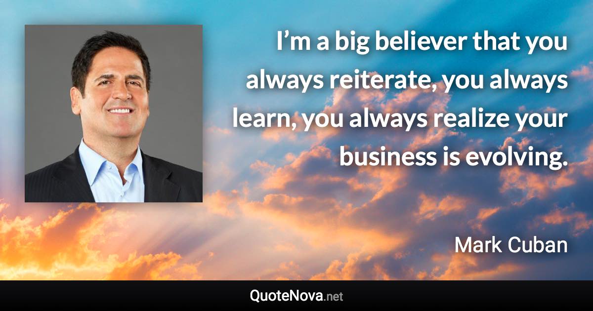 I’m a big believer that you always reiterate, you always learn, you always realize your business is evolving. - Mark Cuban quote