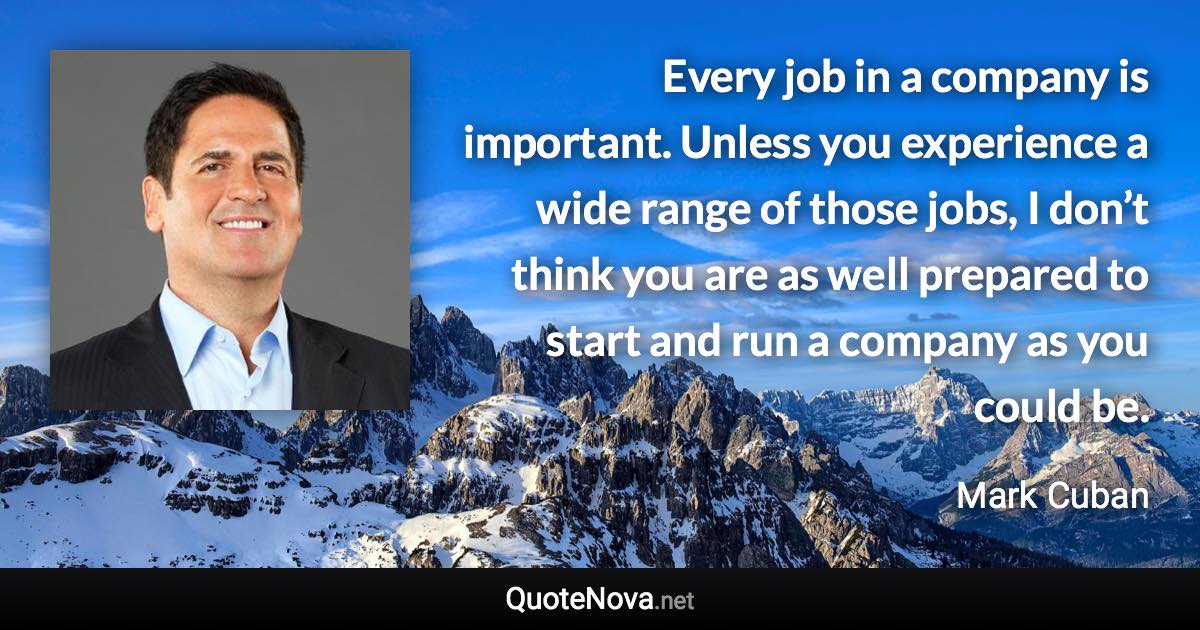 Every job in a company is important. Unless you experience a wide range of those jobs, I don’t think you are as well prepared to start and run a company as you could be. - Mark Cuban quote