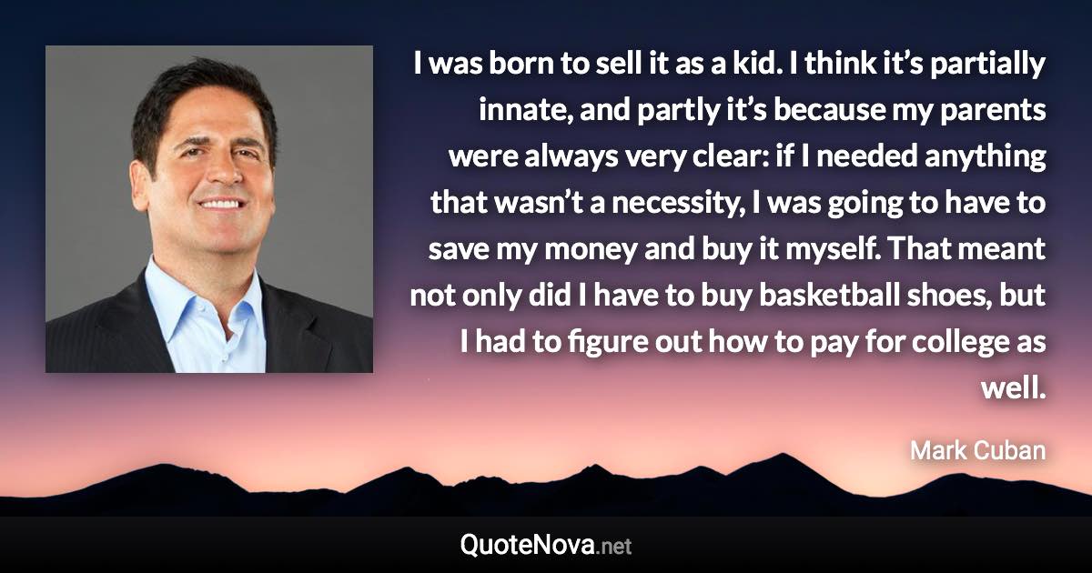 I was born to sell it as a kid. I think it’s partially innate, and partly it’s because my parents were always very clear: if I needed anything that wasn’t a necessity, I was going to have to save my money and buy it myself. That meant not only did I have to buy basketball shoes, but I had to figure out how to pay for college as well. - Mark Cuban quote