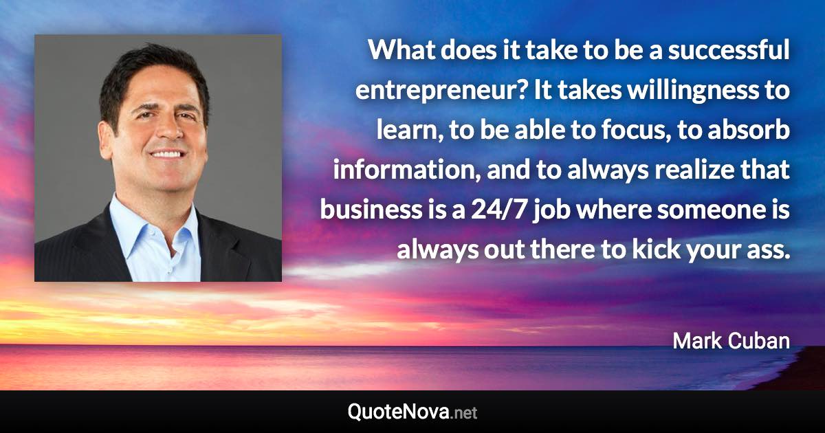 What does it take to be a successful entrepreneur? It takes willingness to learn, to be able to focus, to absorb information, and to always realize that business is a 24/7 job where someone is always out there to kick your ass. - Mark Cuban quote