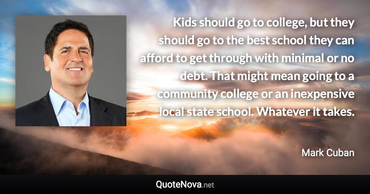 Kids should go to college, but they should go to the best school they can afford to get through with minimal or no debt. That might mean going to a community college or an inexpensive local state school. Whatever it takes. - Mark Cuban quote