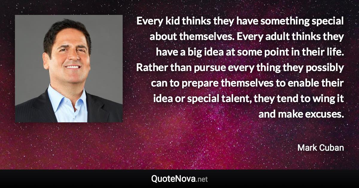 Every kid thinks they have something special about themselves. Every adult thinks they have a big idea at some point in their life. Rather than pursue every thing they possibly can to prepare themselves to enable their idea or special talent, they tend to wing it and make excuses. - Mark Cuban quote