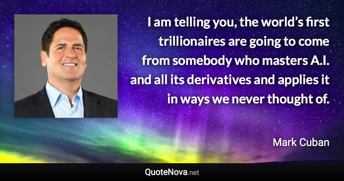 I am telling you, the world’s first trillionaires are going to come from somebody who masters A.I. and all its derivatives and applies it in ways we never thought of. - Mark Cuban quote