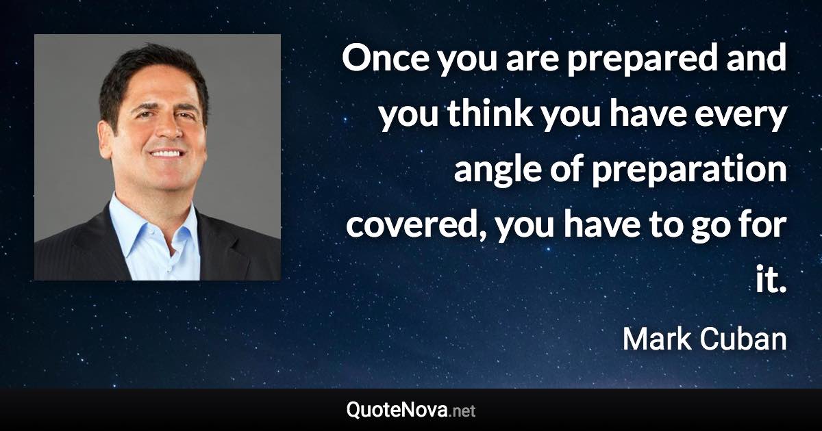 Once you are prepared and you think you have every angle of preparation covered, you have to go for it. - Mark Cuban quote
