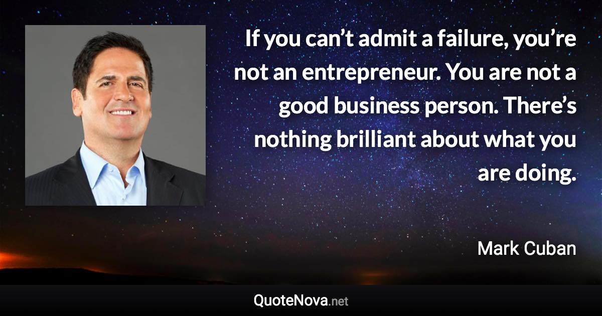 If you can’t admit a failure, you’re not an entrepreneur. You are not a good business person. There’s nothing brilliant about what you are doing. - Mark Cuban quote