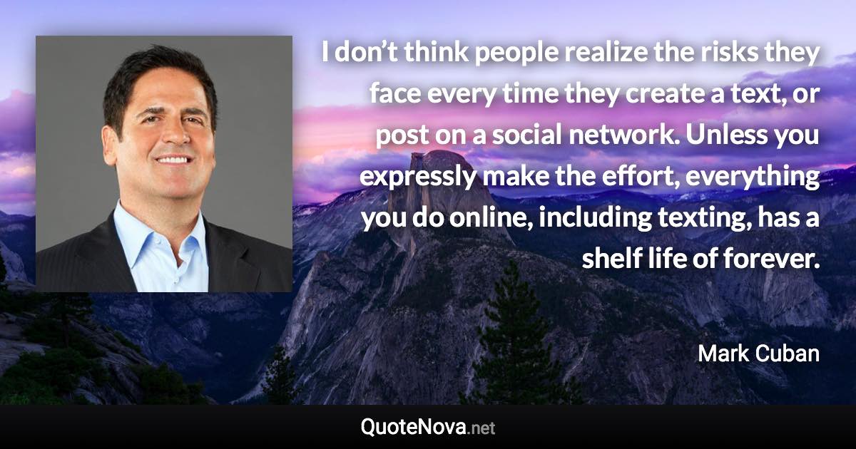 I don’t think people realize the risks they face every time they create a text, or post on a social network. Unless you expressly make the effort, everything you do online, including texting, has a shelf life of forever. - Mark Cuban quote