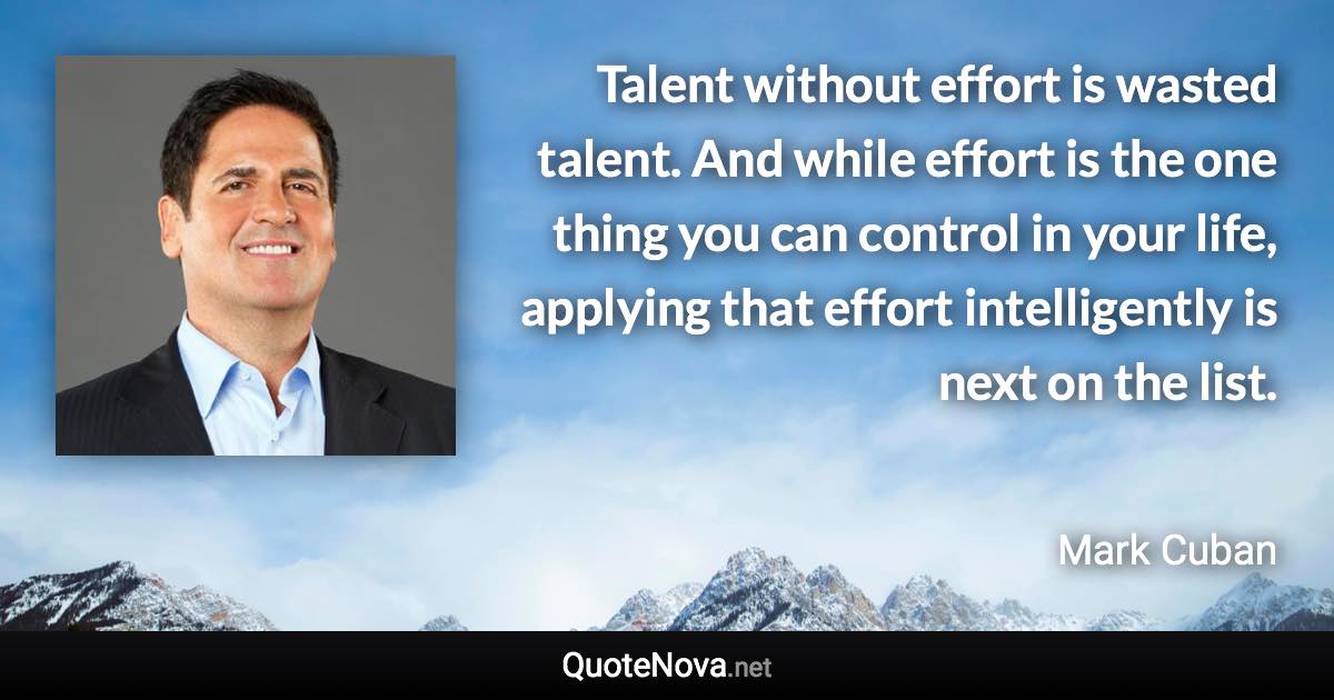 Talent without effort is wasted talent. And while effort is the one thing you can control in your life, applying that effort intelligently is next on the list. - Mark Cuban quote