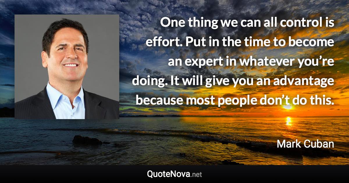 One thing we can all control is effort. Put in the time to become an expert in whatever you’re doing. It will give you an advantage because most people don’t do this. - Mark Cuban quote