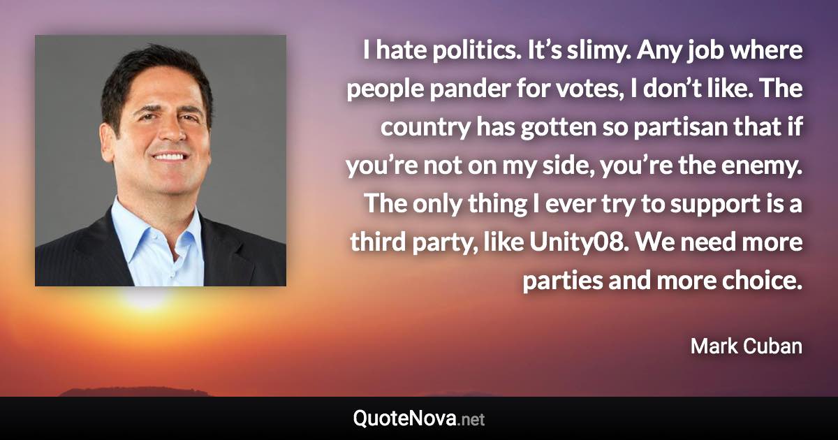 I hate politics. It’s slimy. Any job where people pander for votes, I don’t like. The country has gotten so partisan that if you’re not on my side, you’re the enemy. The only thing I ever try to support is a third party, like Unity08. We need more parties and more choice. - Mark Cuban quote