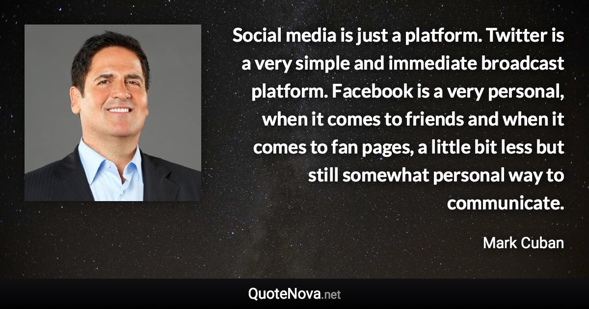 Social media is just a platform. Twitter is a very simple and immediate broadcast platform. Facebook is a very personal, when it comes to friends and when it comes to fan pages, a little bit less but still somewhat personal way to communicate. - Mark Cuban quote