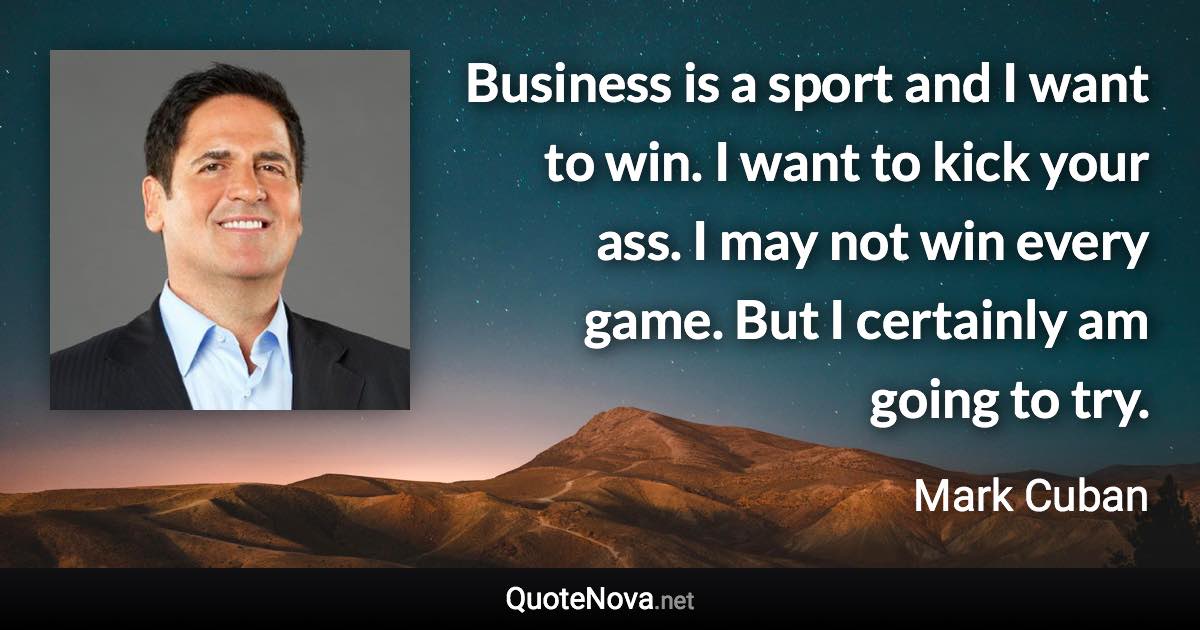 Business is a sport and I want to win. I want to kick your ass. I may not win every game. But I certainly am going to try. - Mark Cuban quote