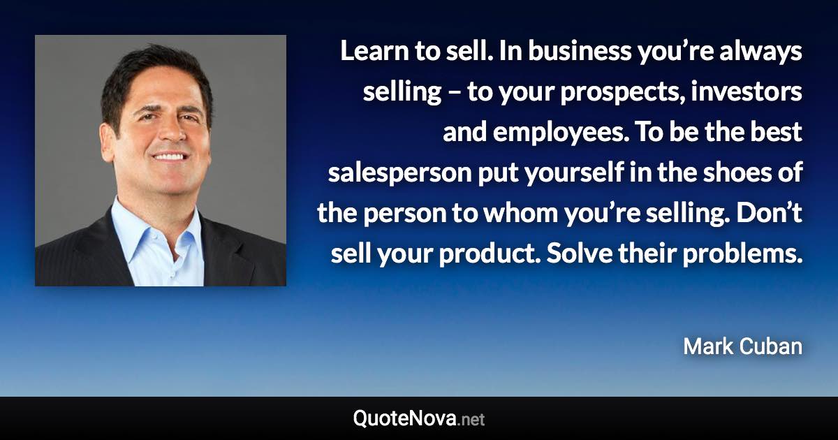 Learn to sell. In business you’re always selling – to your prospects, investors and employees. To be the best salesperson put yourself in the shoes of the person to whom you’re selling. Don’t sell your product. Solve their problems. - Mark Cuban quote