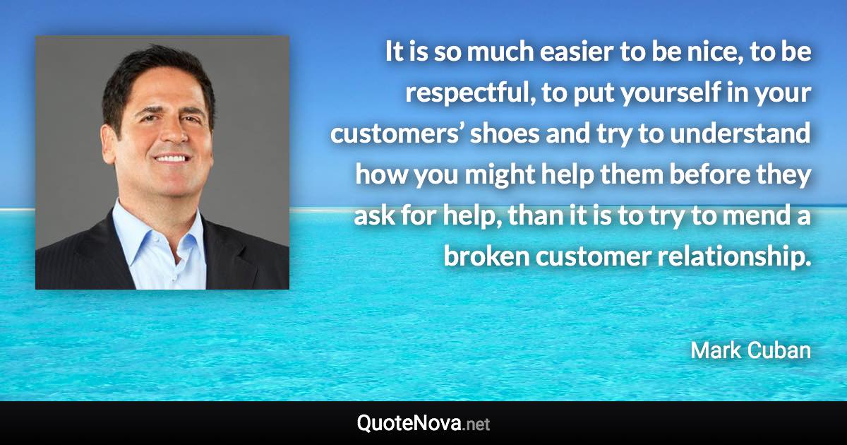 It is so much easier to be nice, to be respectful, to put yourself in your customers’ shoes and try to understand how you might help them before they ask for help, than it is to try to mend a broken customer relationship. - Mark Cuban quote