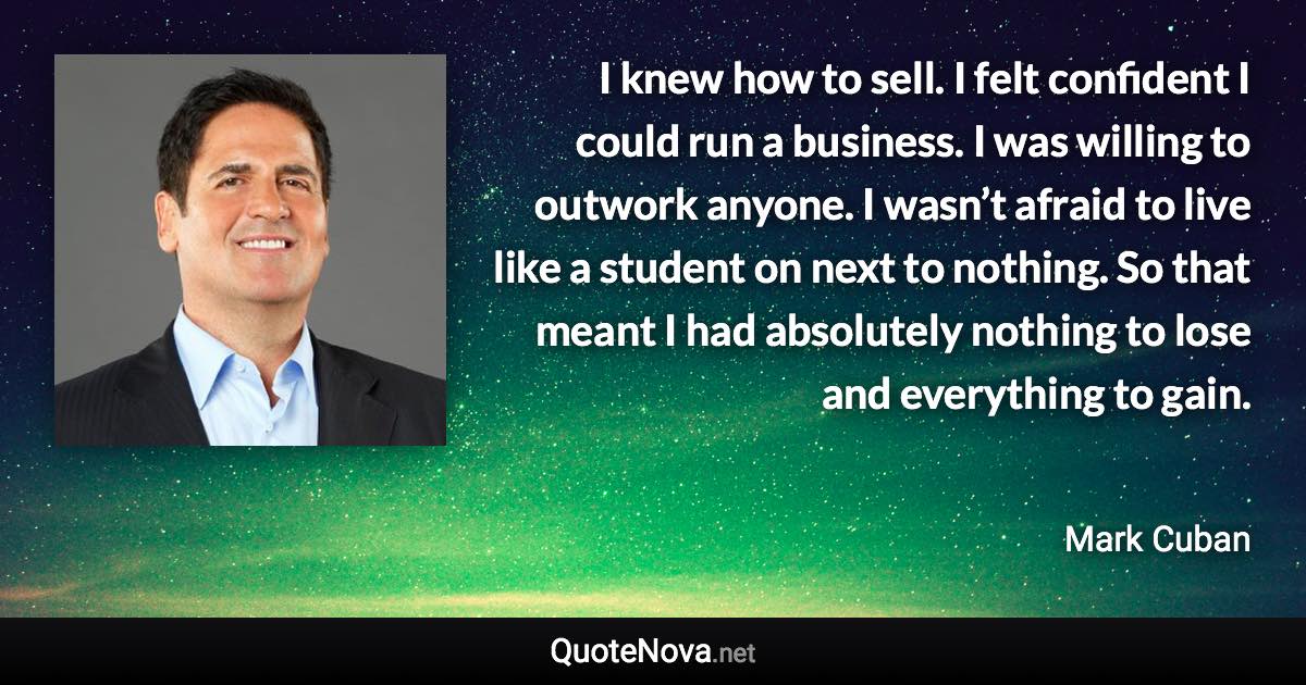 I knew how to sell. I felt confident I could run a business. I was willing to outwork anyone. I wasn’t afraid to live like a student on next to nothing. So that meant I had absolutely nothing to lose and everything to gain. - Mark Cuban quote