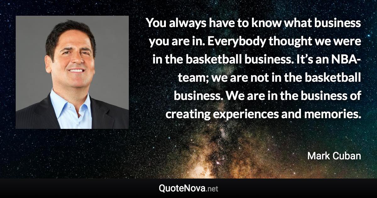 You always have to know what business you are in. Everybody thought we were in the basketball business. It’s an NBA-team; we are not in the basketball business. We are in the business of creating experiences and memories. - Mark Cuban quote