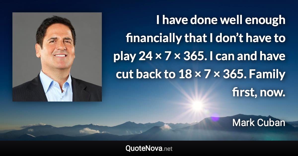 I have done well enough financially that I don’t have to play 24 × 7 × 365. I can and have cut back to 18 × 7 × 365. Family first, now. - Mark Cuban quote