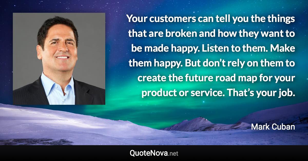 Your customers can tell you the things that are broken and how they want to be made happy. Listen to them. Make them happy. But don’t rely on them to create the future road map for your product or service. That’s your job. - Mark Cuban quote