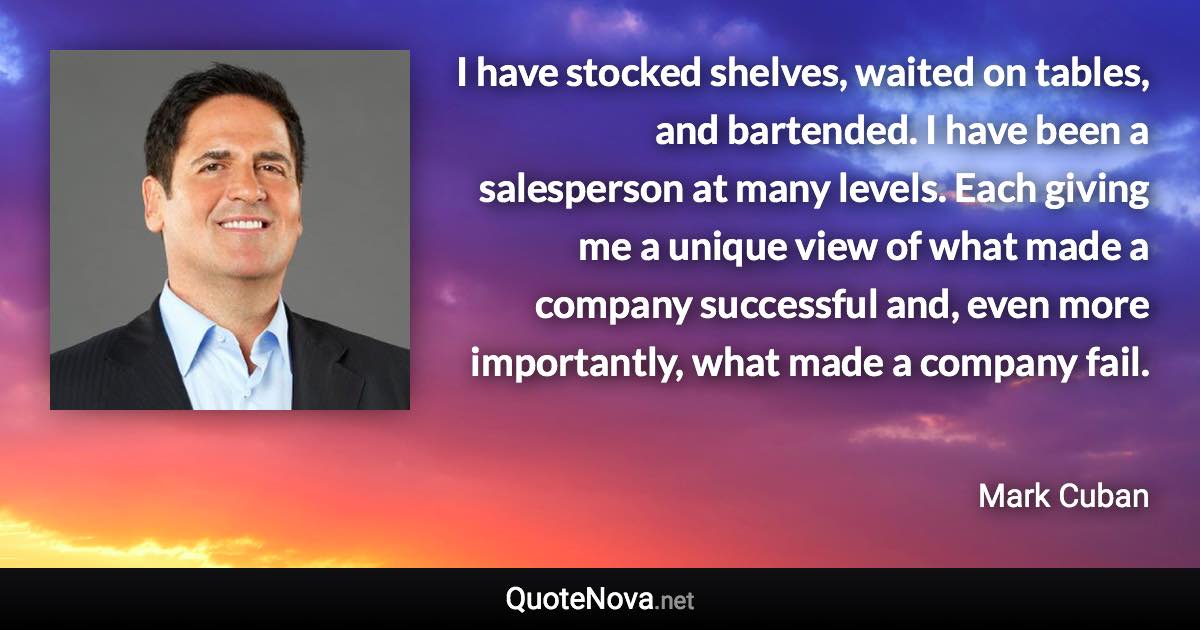 I have stocked shelves, waited on tables, and bartended. I have been a salesperson at many levels. Each giving me a unique view of what made a company successful and, even more importantly, what made a company fail. - Mark Cuban quote