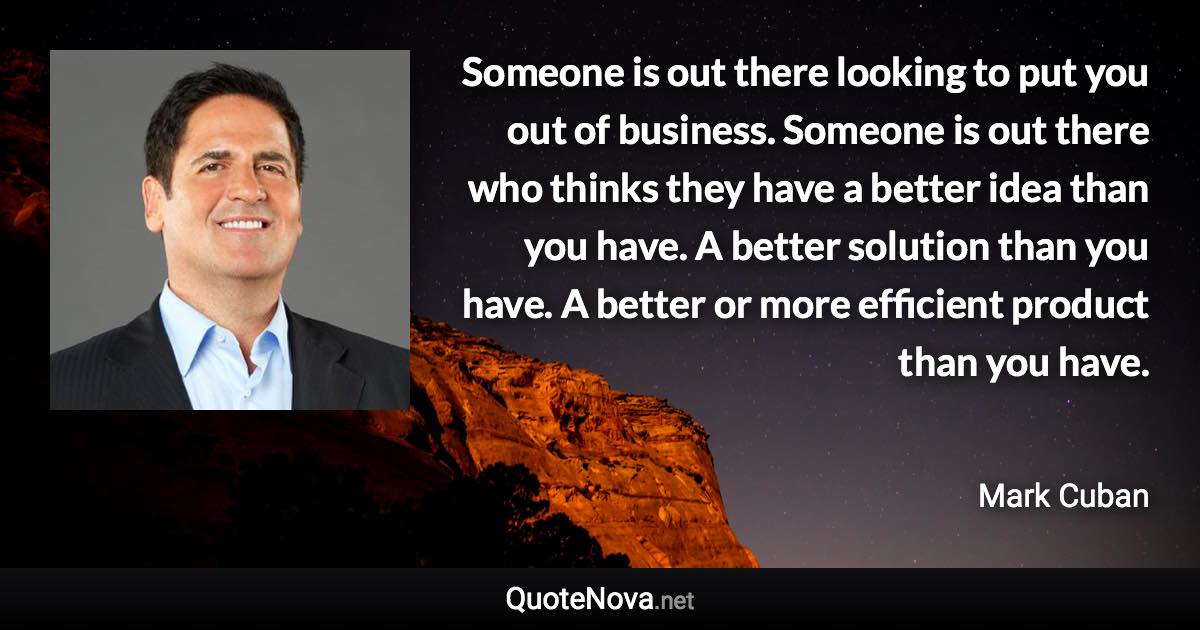 Someone is out there looking to put you out of business. Someone is out there who thinks they have a better idea than you have. A better solution than you have. A better or more efficient product than you have. - Mark Cuban quote