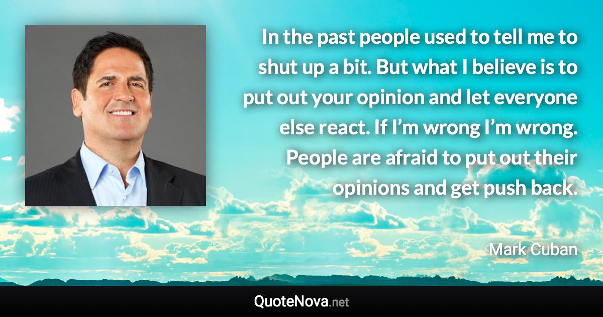 In the past people used to tell me to shut up a bit. But what I believe is to put out your opinion and let everyone else react. If I’m wrong I’m wrong. People are afraid to put out their opinions and get push back. - Mark Cuban quote