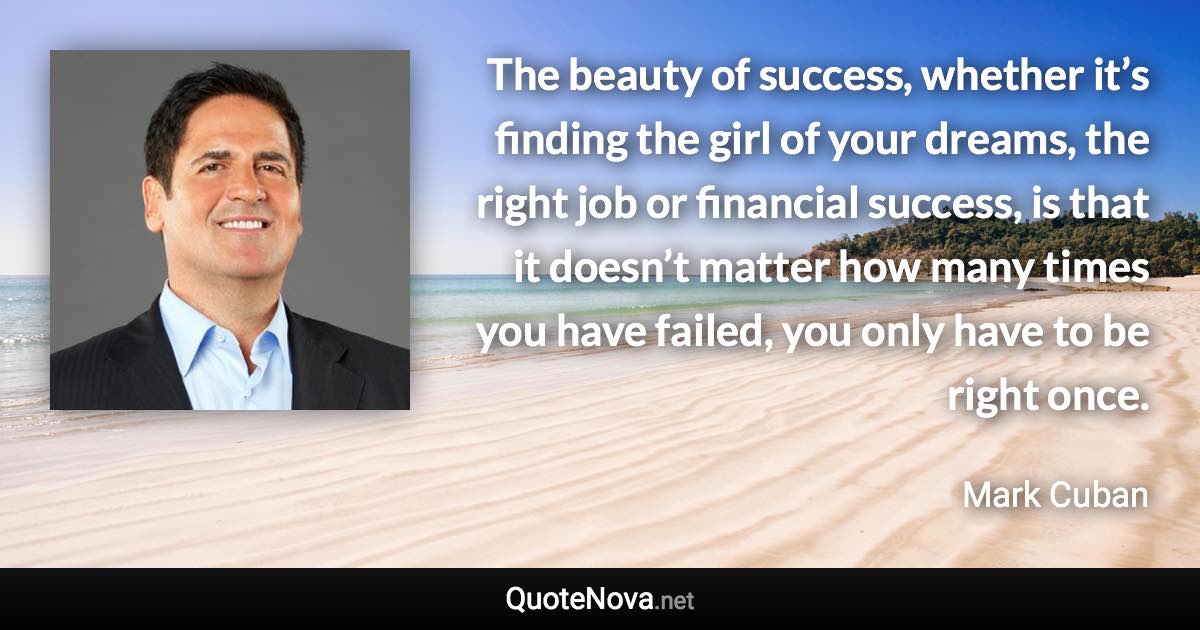 The beauty of success, whether it’s finding the girl of your dreams, the right job or financial success, is that it doesn’t matter how many times you have failed, you only have to be right once. - Mark Cuban quote