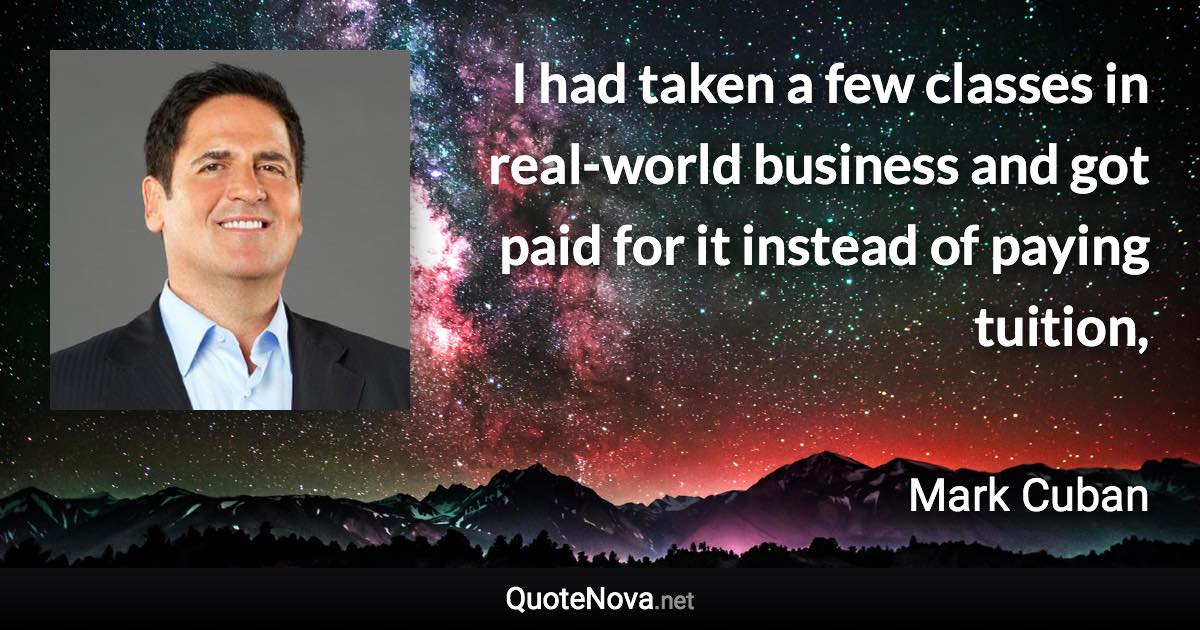 I had taken a few classes in real-world business and got paid for it instead of paying tuition, - Mark Cuban quote