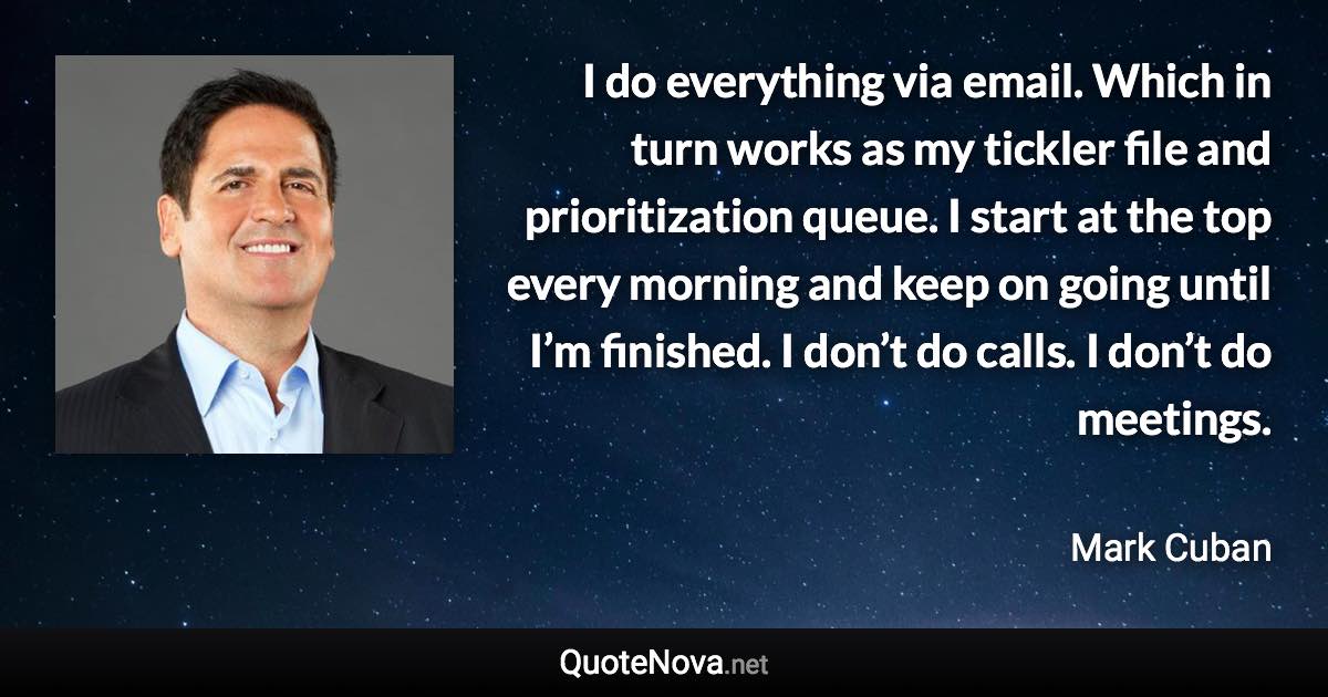 I do everything via email. Which in turn works as my tickler file and prioritization queue. I start at the top every morning and keep on going until I’m finished. I don’t do calls. I don’t do meetings. - Mark Cuban quote