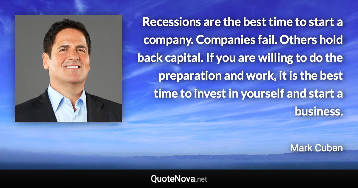 Recessions are the best time to start a company. Companies fail. Others hold back capital. If you are willing to do the preparation and work, it is the best time to invest in yourself and start a business. - Mark Cuban quote