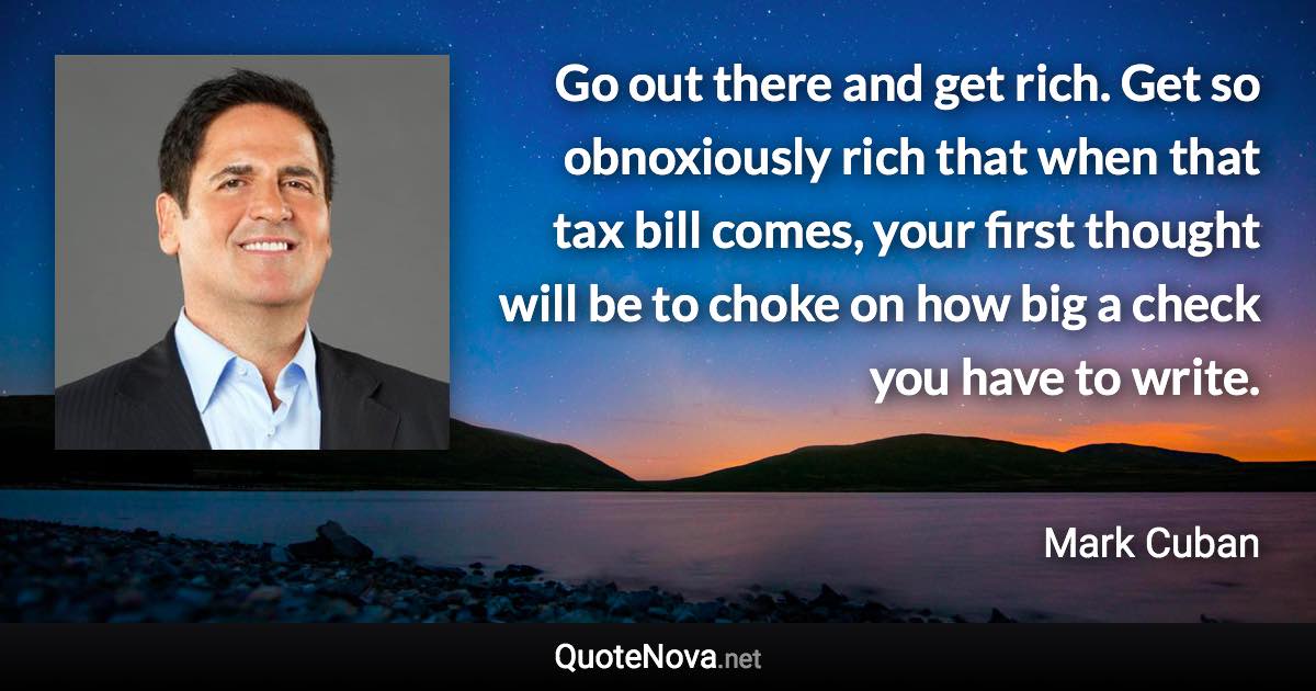 Go out there and get rich. Get so obnoxiously rich that when that tax bill comes, your first thought will be to choke on how big a check you have to write. - Mark Cuban quote