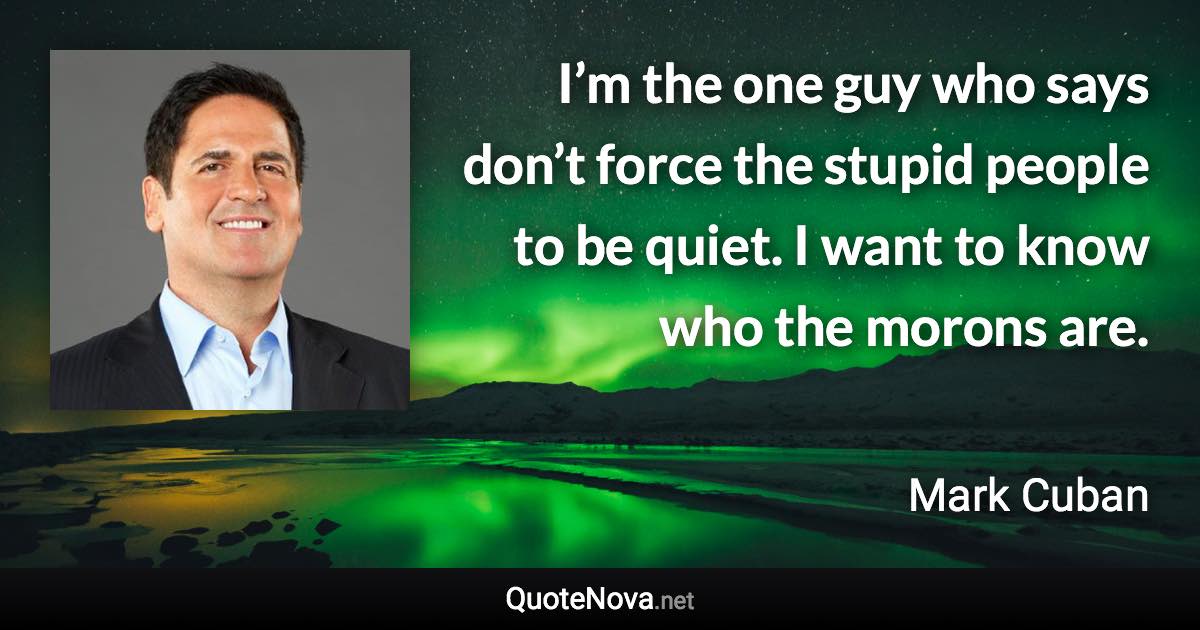 I’m the one guy who says don’t force the stupid people to be quiet. I want to know who the morons are. - Mark Cuban quote