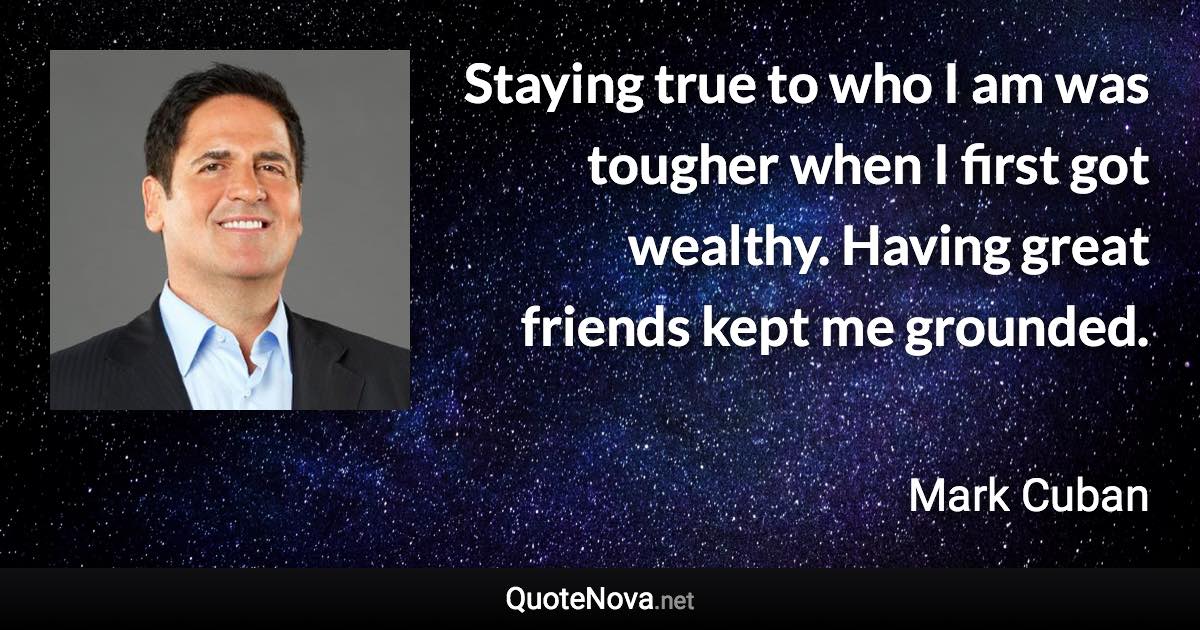 Staying true to who I am was tougher when I first got wealthy. Having great friends kept me grounded. - Mark Cuban quote