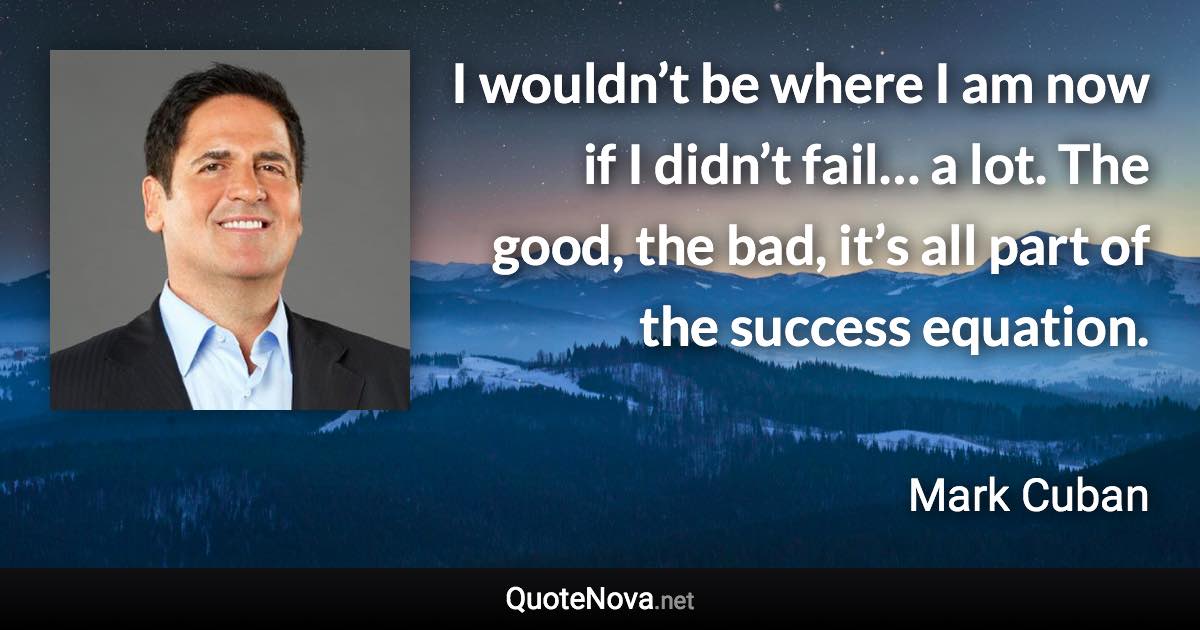 I wouldn’t be where I am now if I didn’t fail… a lot. The good, the bad, it’s all part of the success equation. - Mark Cuban quote