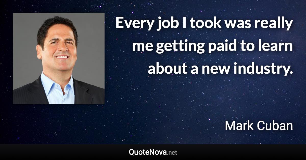 Every job I took was really me getting paid to learn about a new industry. - Mark Cuban quote