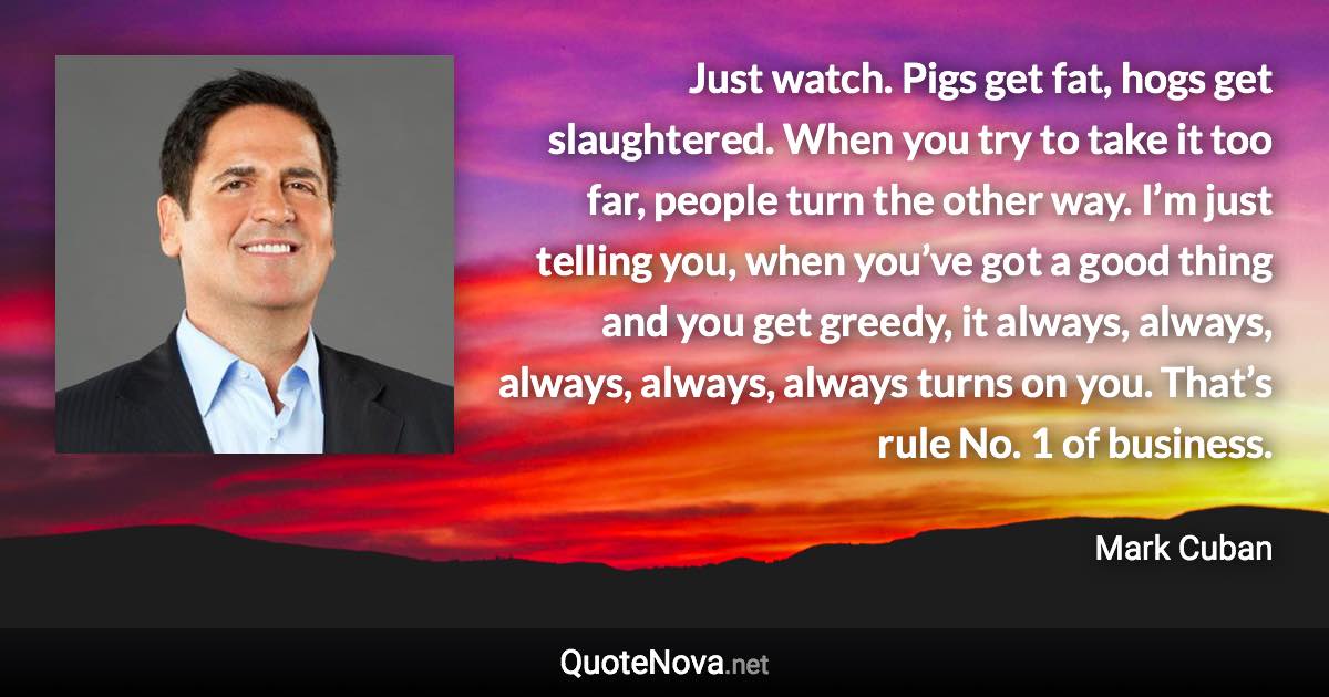 Just watch. Pigs get fat, hogs get slaughtered. When you try to take it too far, people turn the other way. I’m just telling you, when you’ve got a good thing and you get greedy, it always, always, always, always, always turns on you. That’s rule No. 1 of business. - Mark Cuban quote