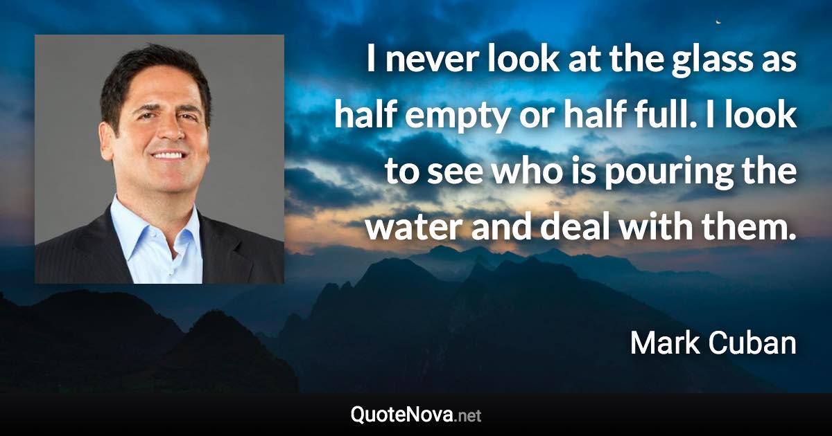 I never look at the glass as half empty or half full. I look to see who is pouring the water and deal with them. - Mark Cuban quote