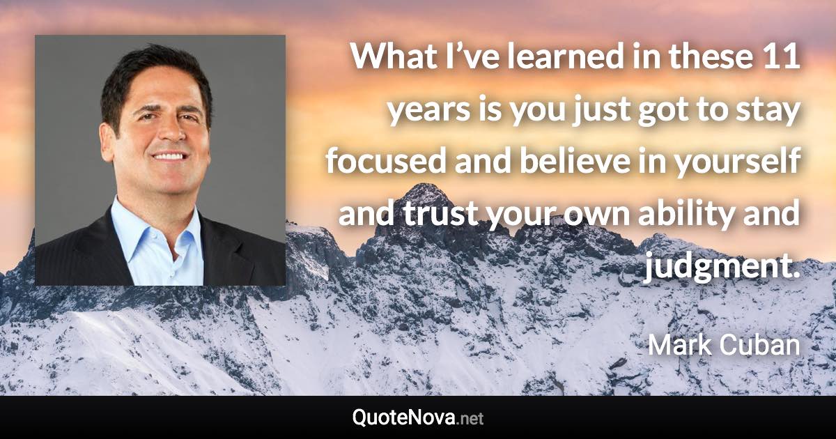 What I’ve learned in these 11 years is you just got to stay focused and believe in yourself and trust your own ability and judgment. - Mark Cuban quote