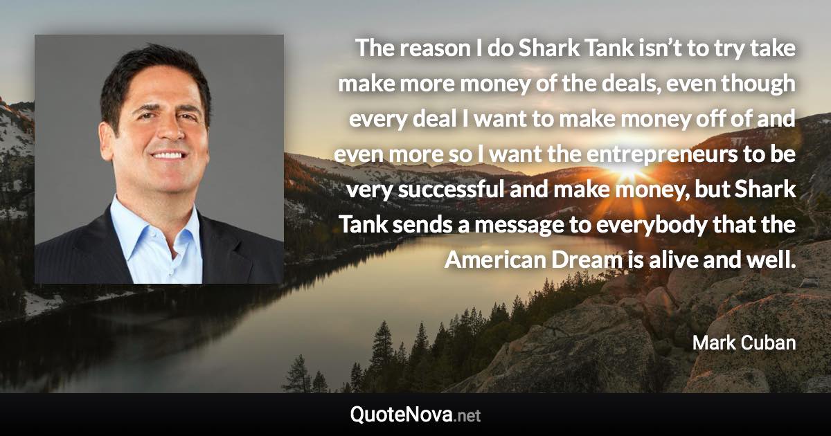 The reason I do Shark Tank isn’t to try take make more money of the deals, even though every deal I want to make money off of and even more so I want the entrepreneurs to be very successful and make money, but Shark Tank sends a message to everybody that the American Dream is alive and well. - Mark Cuban quote