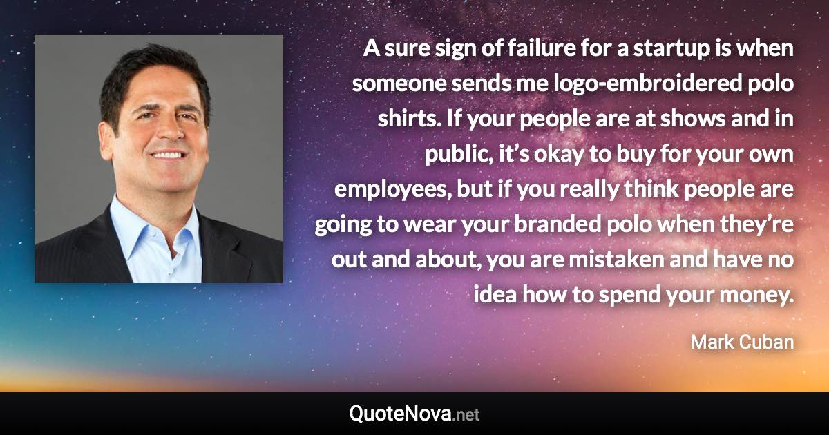 A sure sign of failure for a startup is when someone sends me logo-embroidered polo shirts. If your people are at shows and in public, it’s okay to buy for your own employees, but if you really think people are going to wear your branded polo when they’re out and about, you are mistaken and have no idea how to spend your money. - Mark Cuban quote