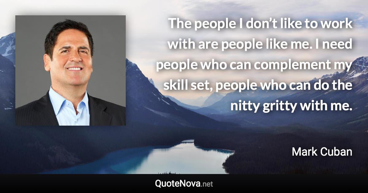 The people I don’t like to work with are people like me. I need people who can complement my skill set, people who can do the nitty gritty with me. - Mark Cuban quote