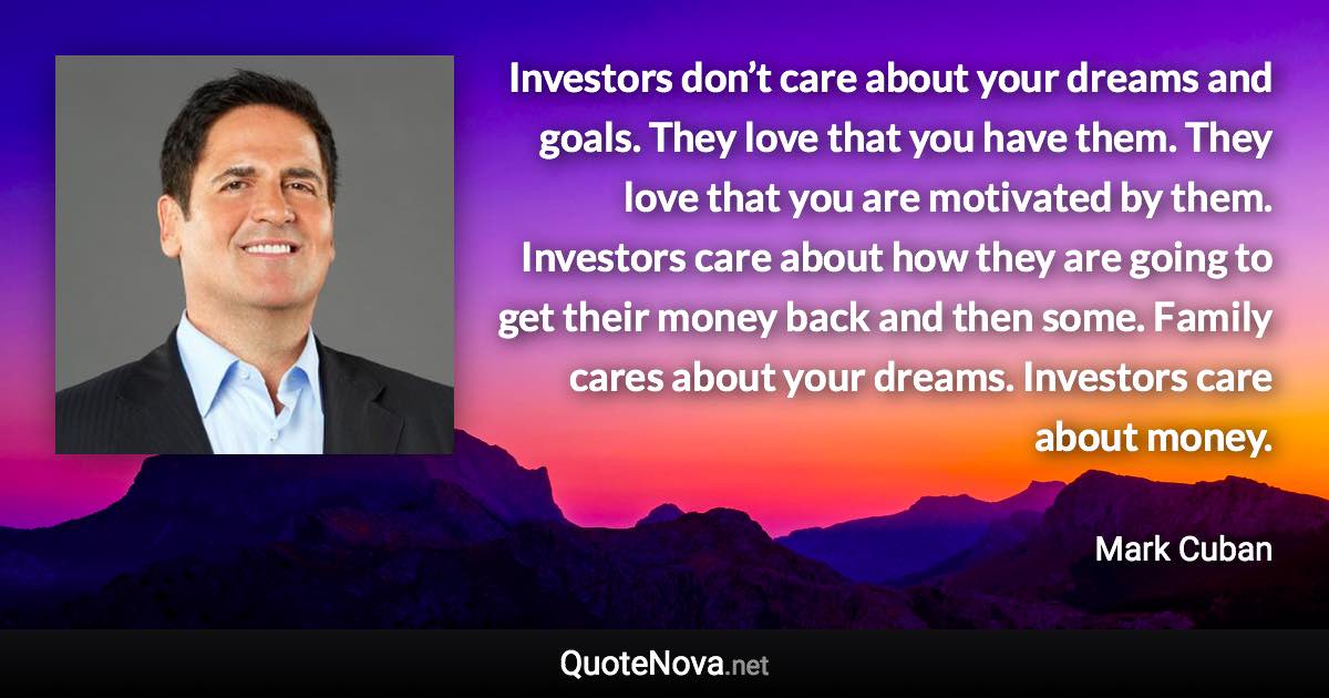 Investors don’t care about your dreams and goals. They love that you have them. They love that you are motivated by them. Investors care about how they are going to get their money back and then some. Family cares about your dreams. Investors care about money. - Mark Cuban quote