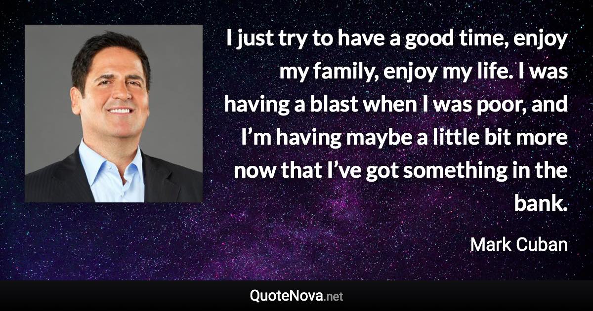 I just try to have a good time, enjoy my family, enjoy my life. I was having a blast when I was poor, and I’m having maybe a little bit more now that I’ve got something in the bank. - Mark Cuban quote