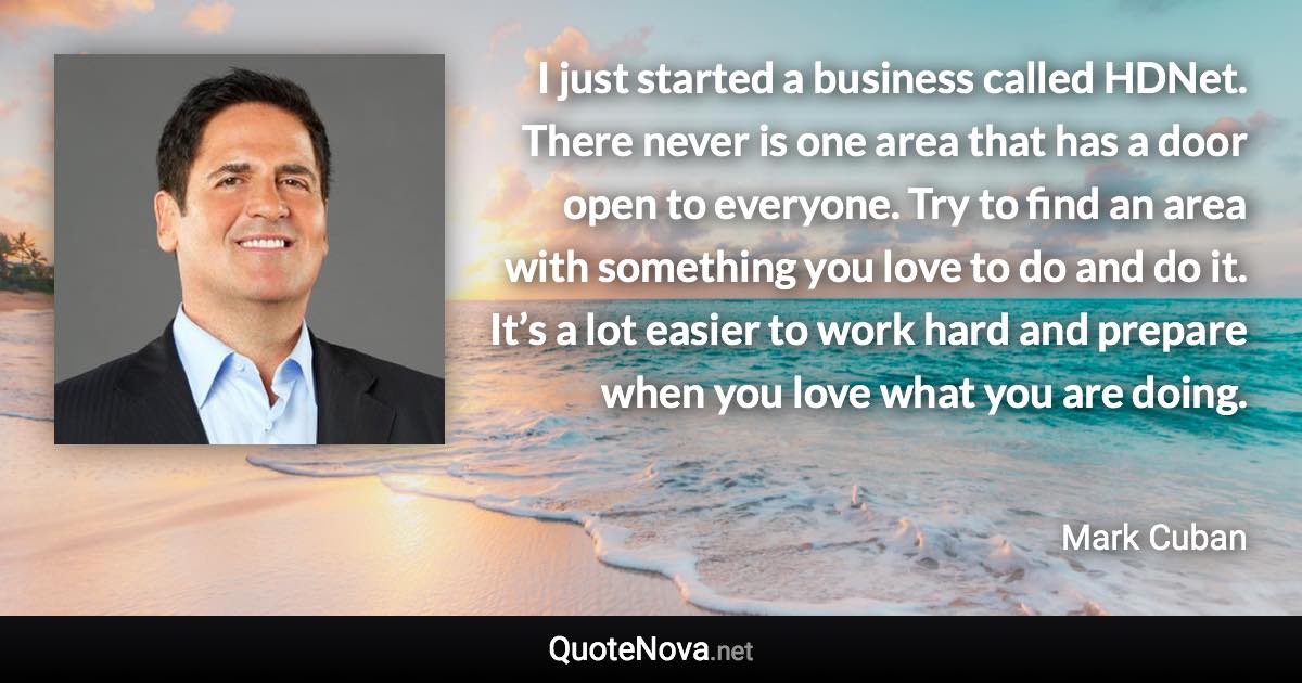 I just started a business called HDNet. There never is one area that has a door open to everyone. Try to find an area with something you love to do and do it. It’s a lot easier to work hard and prepare when you love what you are doing. - Mark Cuban quote