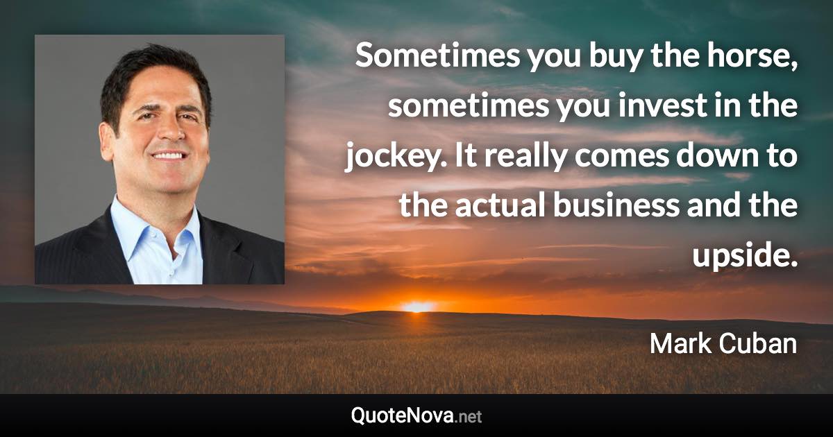 Sometimes you buy the horse, sometimes you invest in the jockey. It really comes down to the actual business and the upside. - Mark Cuban quote