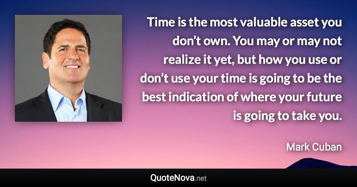 Time is the most valuable asset you don’t own. You may or may not realize it yet, but how you use or don’t use your time is going to be the best indication of where your future is going to take you. - Mark Cuban quote
