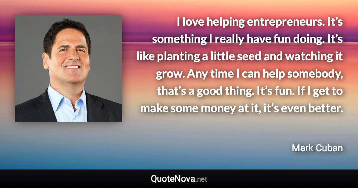 I love helping entrepreneurs. It’s something I really have fun doing. It’s like planting a little seed and watching it grow. Any time I can help somebody, that’s a good thing. It’s fun. If I get to make some money at it, it’s even better. - Mark Cuban quote