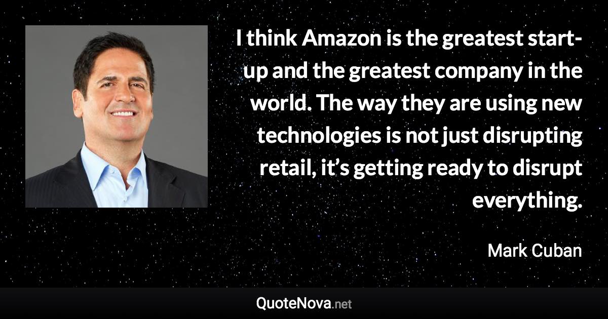 I think Amazon is the greatest start-up and the greatest company in the world. The way they are using new technologies is not just disrupting retail, it’s getting ready to disrupt everything. - Mark Cuban quote