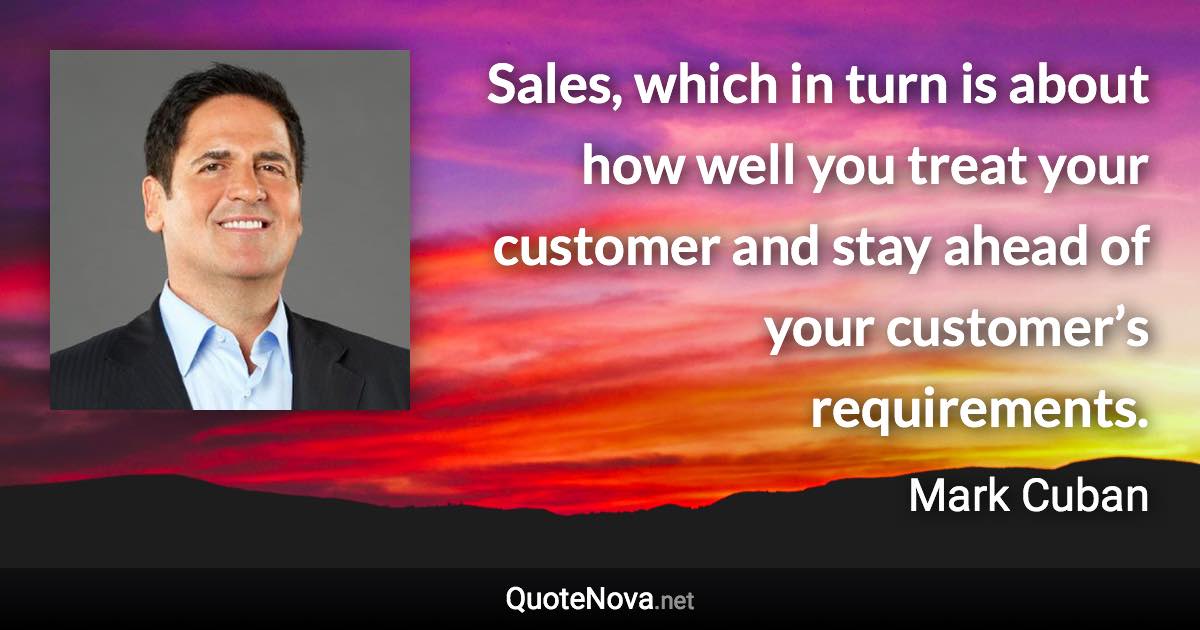 Sales, which in turn is about how well you treat your customer and stay ahead of your customer’s requirements. - Mark Cuban quote